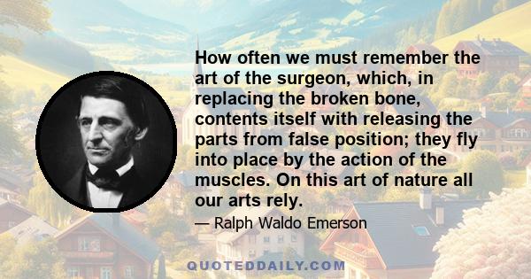 How often we must remember the art of the surgeon, which, in replacing the broken bone, contents itself with releasing the parts from false position; they fly into place by the action of the muscles. On this art of