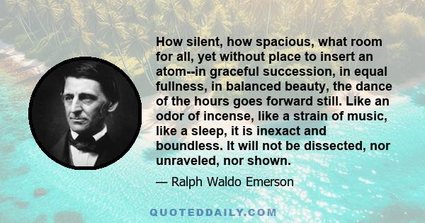 How silent, how spacious, what room for all, yet without place to insert an atom--in graceful succession, in equal fullness, in balanced beauty, the dance of the hours goes forward still. Like an odor of incense, like a 