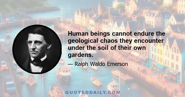 Human beings cannot endure the geological chaos they encounter under the soil of their own gardens.