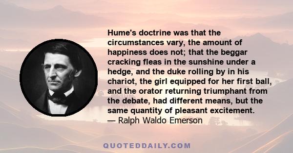 Hume's doctrine was that the circumstances vary, the amount of happiness does not; that the beggar cracking fleas in the sunshine under a hedge, and the duke rolling by in his chariot, the girl equipped for her first