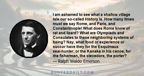 I am ashamed to see what a shallow village tale our so-called History is. How many times must we say Rome, and Paris, and Constantinople! What does Rome know of rat and lizard? What are Olympiads and Consulates to these 