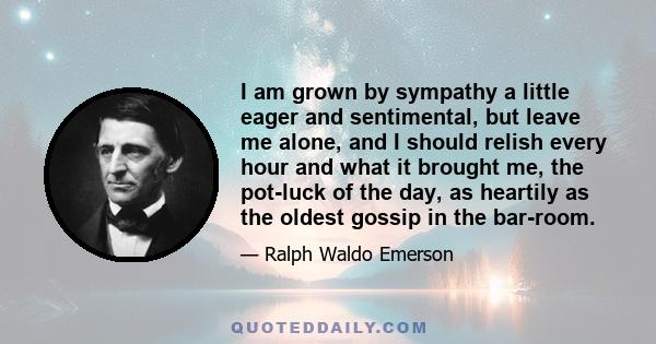 I am grown by sympathy a little eager and sentimental, but leave me alone, and I should relish every hour and what it brought me, the pot-luck of the day, as heartily as the oldest gossip in the bar-room.