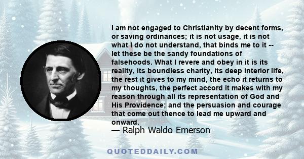 I am not engaged to Christianity by decent forms, or saving ordinances; it is not usage, it is not what I do not understand, that binds me to it -- let these be the sandy foundations of falsehoods. What I revere and