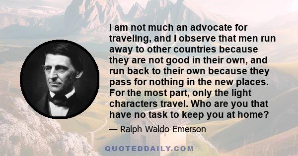 I am not much an advocate for traveling, and I observe that men run away to other countries because they are not good in their own, and run back to their own because they pass for nothing in the new places. For the most 