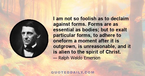 I am not so foolish as to declaim against forms. Forms are as essential as bodies; but to exalt particular forms, to adhere to oneform a moment after it is outgrown, is unreasonable, and it is alien to the spirit of