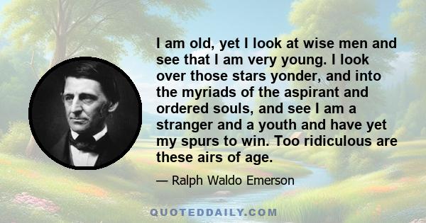 I am old, yet I look at wise men and see that I am very young. I look over those stars yonder, and into the myriads of the aspirant and ordered souls, and see I am a stranger and a youth and have yet my spurs to win.