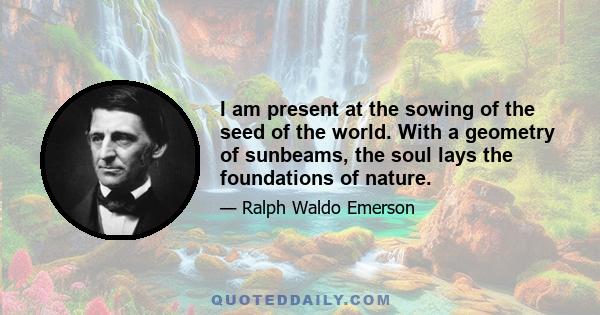 I am present at the sowing of the seed of the world. With a geometry of sunbeams, the soul lays the foundations of nature.