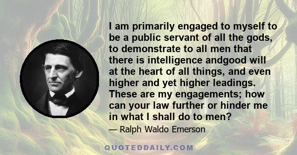 I am primarily engaged to myself to be a public servant of all the gods, to demonstrate to all men that there is intelligence andgood will at the heart of all things, and even higher and yet higher leadings. These are