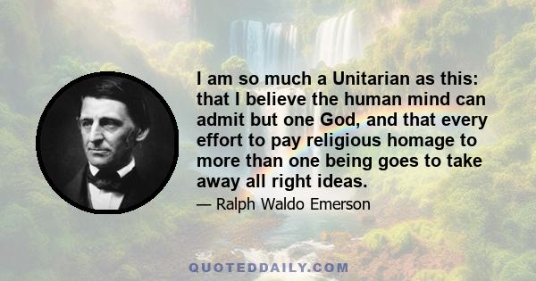 I am so much a Unitarian as this: that I believe the human mind can admit but one God, and that every effort to pay religious homage to more than one being goes to take away all right ideas.