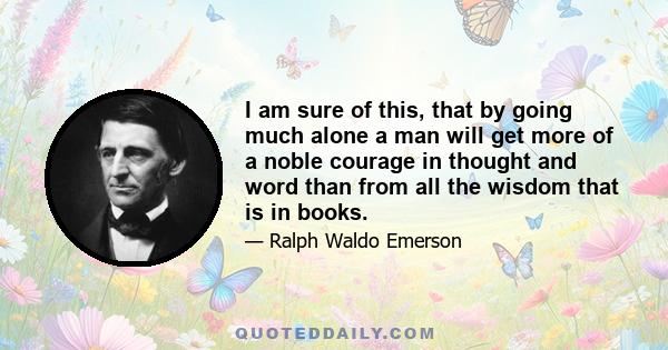 I am sure of this, that by going much alone a man will get more of a noble courage in thought and word than from all the wisdom that is in books.