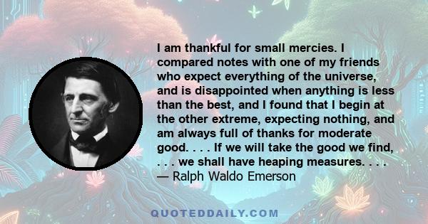 I am thankful for small mercies. I compared notes with one of my friends who expect everything of the universe, and is disappointed when anything is less than the best, and I found that I begin at the other extreme,