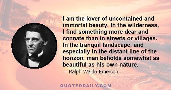 I am the lover of uncontained and immortal beauty. In the wilderness, I find something more dear and connate than in streets or villages. In the tranquil landscape, and especially in the distant line of the horizon, man 