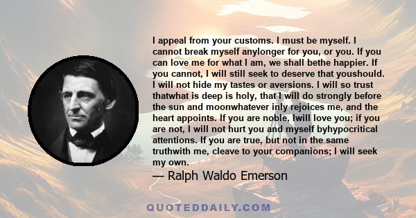 I appeal from your customs. I must be myself. I cannot break myself anylonger for you, or you. If you can love me for what I am, we shall bethe happier. If you cannot, I will still seek to deserve that youshould. I will 