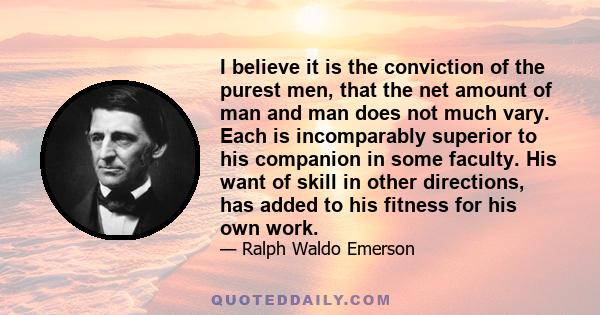 I believe it is the conviction of the purest men, that the net amount of man and man does not much vary. Each is incomparably superior to his companion in some faculty. His want of skill in other directions, has added