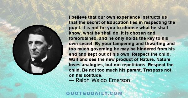 I believe that our own experience instructs us that the secret of Education lies in respecting the pupil. It is not for you to choose what he shall know, what he shall do. It is chosen and foreordained, and he only