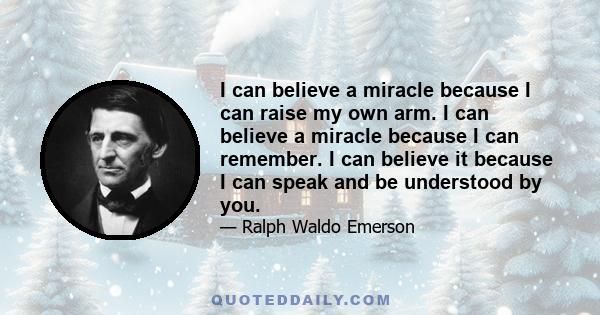 I can believe a miracle because I can raise my own arm. I can believe a miracle because I can remember. I can believe it because I can speak and be understood by you.