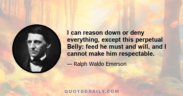 I can reason down or deny everything, except this perpetual Belly: feed he must and will, and I cannot make him respectable.