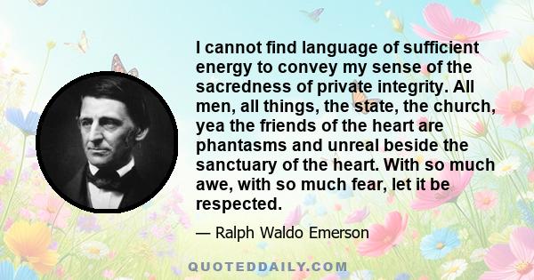 I cannot find language of sufficient energy to convey my sense of the sacredness of private integrity. All men, all things, the state, the church, yea the friends of the heart are phantasms and unreal beside the