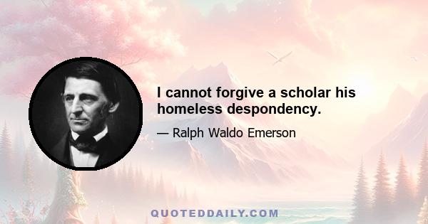 I cannot forgive a scholar his homeless despondency.