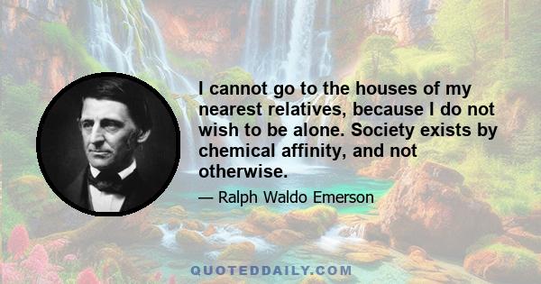 I cannot go to the houses of my nearest relatives, because I do not wish to be alone. Society exists by chemical affinity, and not otherwise.