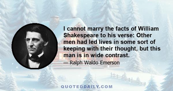 I cannot marry the facts of William Shakespeare to his verse: Other men had led lives in some sort of keeping with their thought, but this man is in wide contrast.