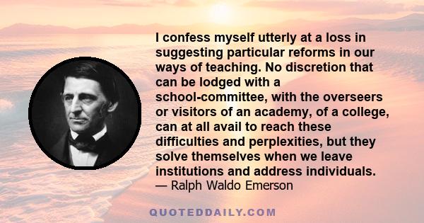 I confess myself utterly at a loss in suggesting particular reforms in our ways of teaching. No discretion that can be lodged with a school-committee, with the overseers or visitors of an academy, of a college, can at