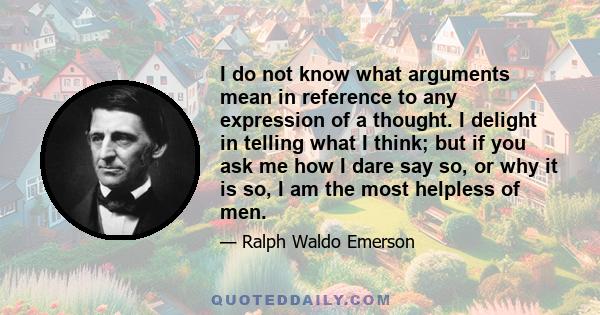 I do not know what arguments mean in reference to any expression of a thought. I delight in telling what I think; but if you ask me how I dare say so, or why it is so, I am the most helpless of men.