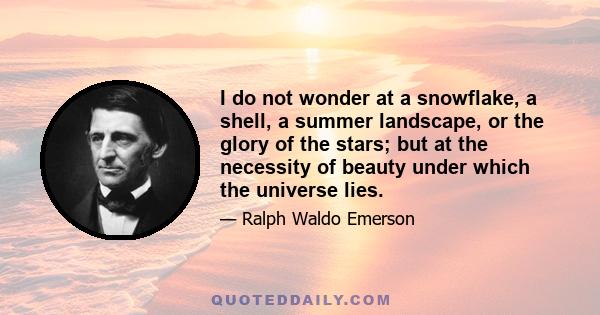 I do not wonder at a snowflake, a shell, a summer landscape, or the glory of the stars; but at the necessity of beauty under which the universe lies.