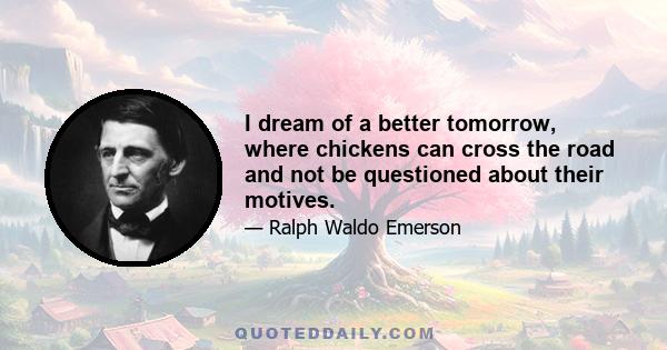 I dream of a better tomorrow, where chickens can cross the road and not be questioned about their motives.