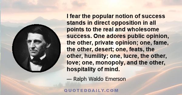 I fear the popular notion of success stands in direct opposition in all points to the real and wholesome success. One adores public opinion, the other, private opinion; one, fame, the other, desert; one, feats, the