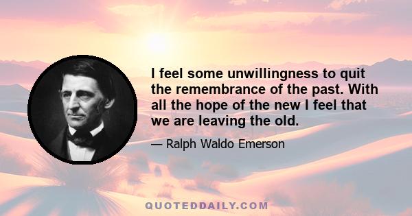 I feel some unwillingness to quit the remembrance of the past. With all the hope of the new I feel that we are leaving the old.