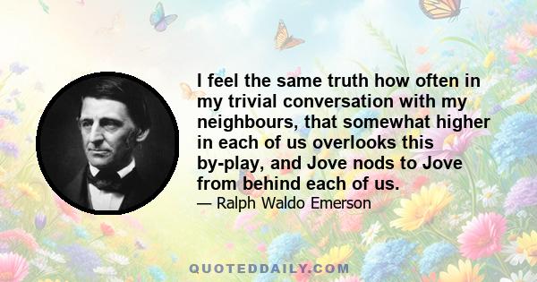 I feel the same truth how often in my trivial conversation with my neighbours, that somewhat higher in each of us overlooks this by-play, and Jove nods to Jove from behind each of us.