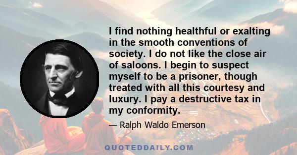 I find nothing healthful or exalting in the smooth conventions of society. I do not like the close air of saloons. I begin to suspect myself to be a prisoner, though treated with all this courtesy and luxury. I pay a