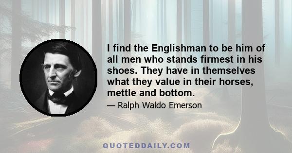 I find the Englishman to be him of all men who stands firmest in his shoes. They have in themselves what they value in their horses, mettle and bottom.