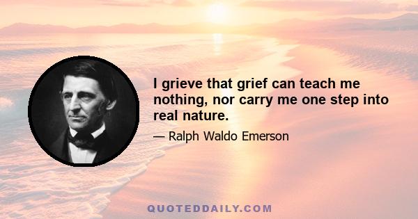 I grieve that grief can teach me nothing, nor carry me one step into real nature.