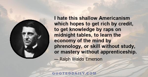 I hate this shallow Americanism which hopes to get rich by credit, to get knowledge by raps on midnight tables, to learn the economy of the mind by phrenology, or skill without study, or mastery without apprenticeship.