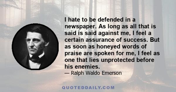 I hate to be defended in a newspaper. As long as all that is said is said against me, I feel a certain assurance of success. But as soon as honeyed words of praise are spoken for me, I feel as one that lies unprotected