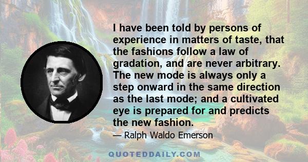 I have been told by persons of experience in matters of taste, that the fashions follow a law of gradation, and are never arbitrary. The new mode is always only a step onward in the same direction as the last mode; and