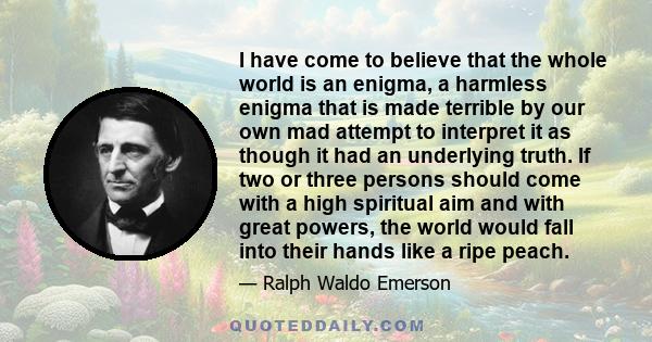 I have come to believe that the whole world is an enigma, a harmless enigma that is made terrible by our own mad attempt to interpret it as though it had an underlying truth. If two or three persons should come with a