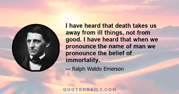 I have heard that death takes us away from ill things, not from good. I have heard that when we pronounce the name of man we pronounce the belief of immortality.