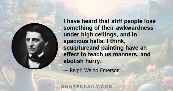 I have heard that stiff people lose something of their awkwardness under high ceilings, and in spacious halls. I think, sculptureand painting have an effect to teach us manners, and abolish hurry.