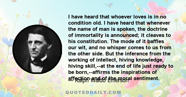 I have heard that whoever loves is in no condition old. I have heard that whenever the name of man is spoken, the doctrine of immortality is announced; it cleaves to his constitution. The mode of it baffles our wit, and 