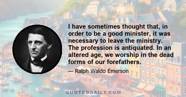 I have sometimes thought that, in order to be a good minister, it was necessary to leave the ministry. The profession is antiquated. In an altered age, we worship in the dead forms of our forefathers.