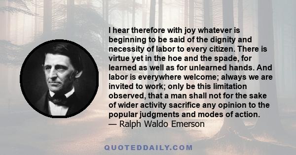 I hear therefore with joy whatever is beginning to be said of the dignity and necessity of labor to every citizen. There is virtue yet in the hoe and the spade, for learned as well as for unlearned hands. And labor is