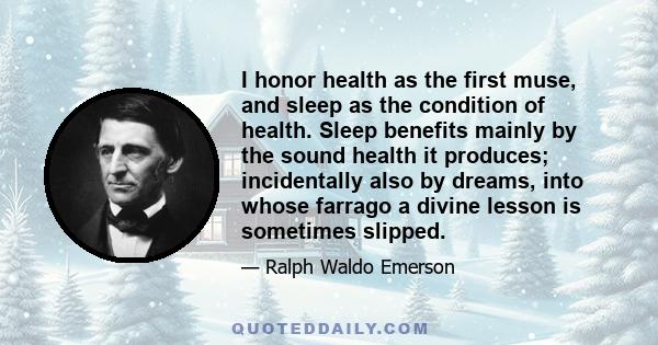 I honor health as the first muse, and sleep as the condition of health. Sleep benefits mainly by the sound health it produces; incidentally also by dreams, into whose farrago a divine lesson is sometimes slipped.