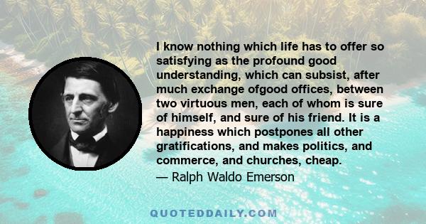 I know nothing which life has to offer so satisfying as the profound good understanding, which can subsist, after much exchange ofgood offices, between two virtuous men, each of whom is sure of himself, and sure of his