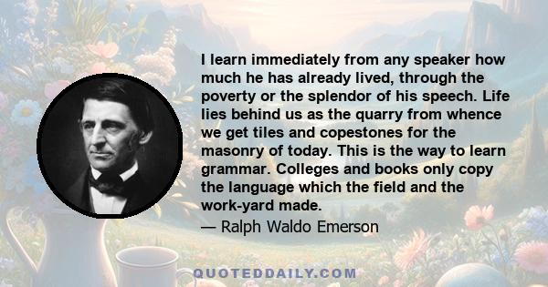 I learn immediately from any speaker how much he has already lived, through the poverty or the splendor of his speech. Life lies behind us as the quarry from whence we get tiles and copestones for the masonry of today.