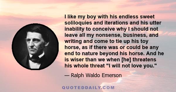 I like my boy with his endless sweet soliloquies and iterations and his utter inability to conceive why I should not leave all my nonsense, business, and writing and come to tie up his toy horse, as if there was or