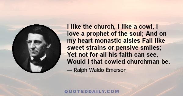 I like the church, I like a cowl, I love a prophet of the soul; And on my heart monastic aisles Fall like sweet strains or pensive smiles; Yet not for all his faith can see, Would I that cowled churchman be.