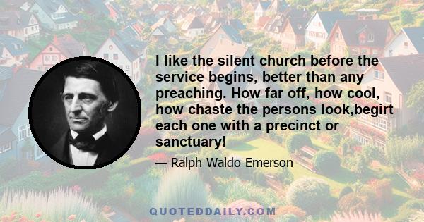 I like the silent church before the service begins, better than any preaching. How far off, how cool, how chaste the persons look,begirt each one with a precinct or sanctuary!